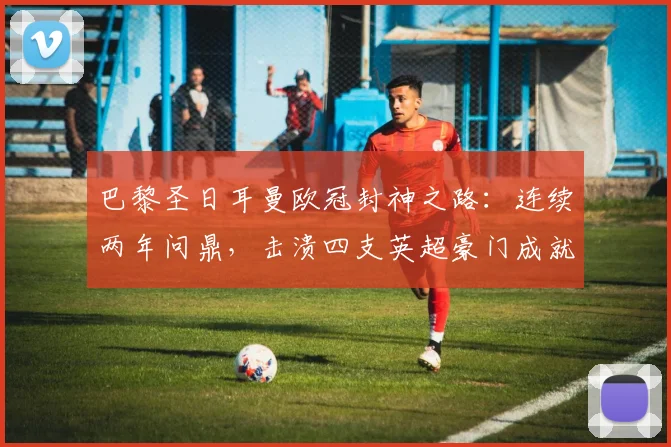 巴黎圣日耳曼欧冠封神之路：连续两年问鼎，击溃四支英超豪门成就“英超克星”传奇