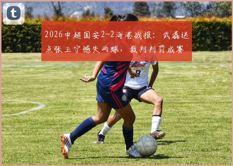 2026中超国安2-2海港战报：武磊送点张玉宁憾失两球，裁判判罚成赛后焦点讨论