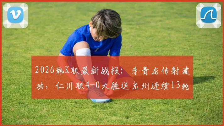 2026韩K联最新战报:李青龙传射建功,仁川联4-0大胜送光州连续13轮不胜,附全场数据解析