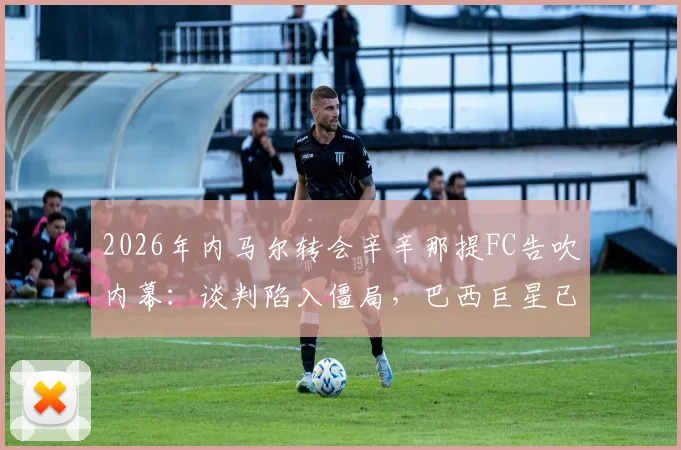 2026年内马尔转会辛辛那提FC告吹内幕:谈判陷入僵局,巴西巨星已退出美国大联盟交易谈判