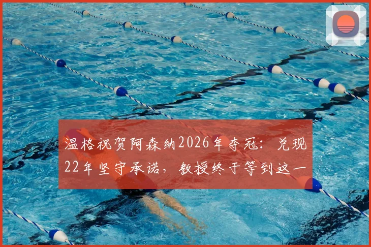 温格祝贺阿森纳2026年夺冠:兑现22年坚守承诺,教授终于等到这一天