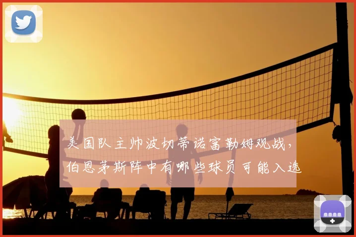 美国队主帅波切蒂诺富勒姆观战，伯恩茅斯阵中有哪些球员可能入选2026世界杯大名单？波帅考察球员最新动态分析