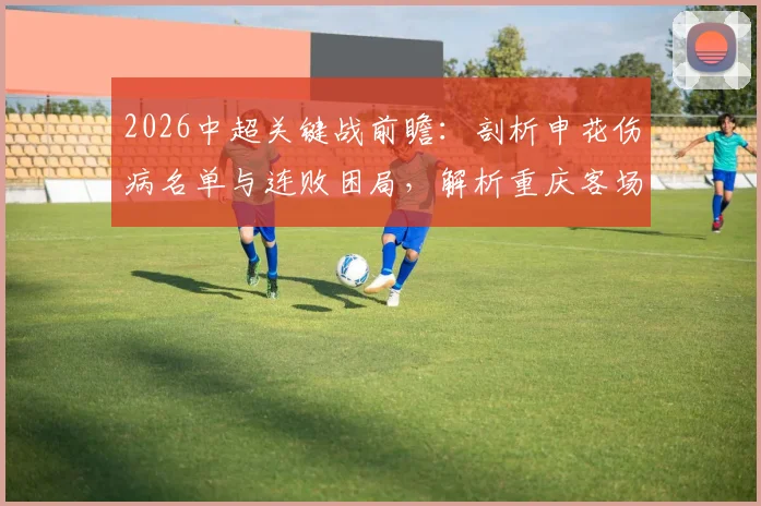 2026中超关键战前瞻：剖析申花伤病名单与连败困局，解析重庆客场取分战略与历史交锋记录
