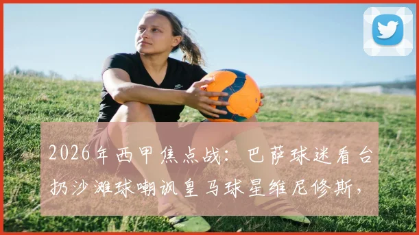 2026年西甲焦点战：巴萨球迷看台扔沙滩球嘲讽皇马球星维尼修斯，种族歧视争议再发酵