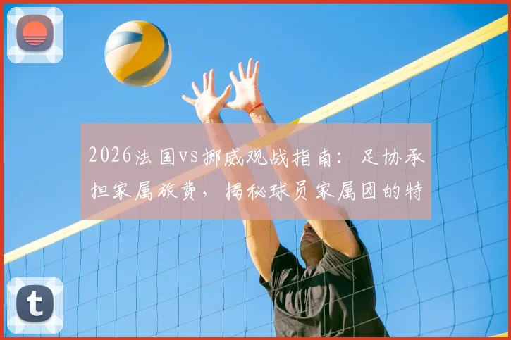 2026法国vs挪威观战指南：足协承担家属旅费，揭秘球员家属团的特殊福利与后勤安排
