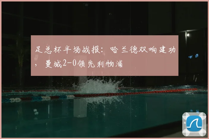 足总杯半场战报：哈兰德双响建功，曼城2-0领先利物浦