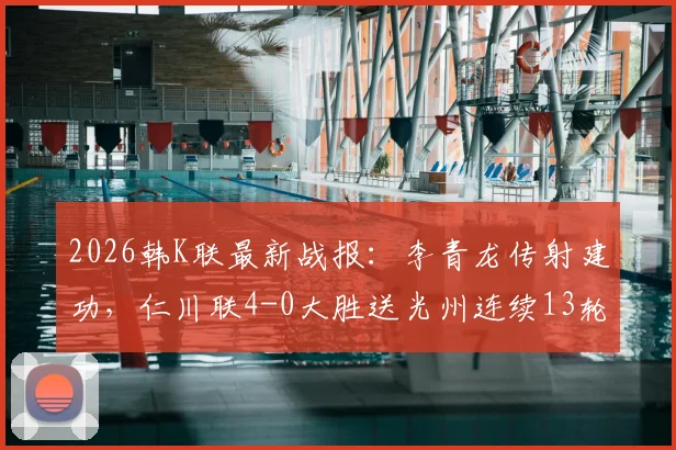 2026韩K联最新战报：李青龙传射建功，仁川联4-0大胜送光州连续13轮不胜，附全场数据解析