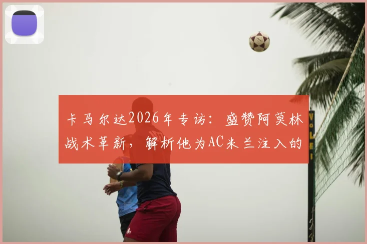 卡马尔达2026年专访：盛赞阿莫林战术革新，解析他为AC米兰注入的全新足球理念