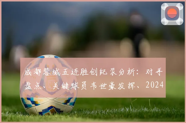 成都蓉城五连胜创纪录分析:对手盘点、关键球员韦世豪发挥、2024中超积分榜冲击前四前景展望