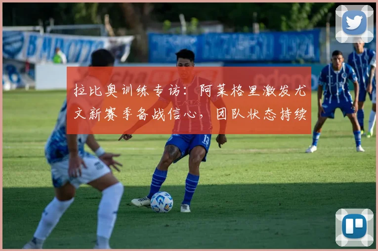拉比奥训练专访:阿莱格里激发尤文新赛季备战信心,团队状态持续高涨