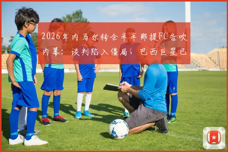 2026年内马尔转会辛辛那提FC告吹内幕：谈判陷入僵局，巴西巨星已退出美国大联盟交易谈判