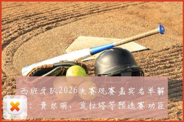 西班牙队2026决赛观赛嘉宾名单解读:费尔明、莫拉塔等预选赛功臣受邀,落选球员如何感受团队荣耀