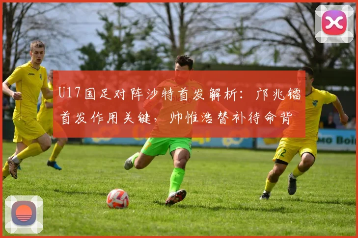 U17国足对阵沙特首发解析：邝兆镭首发作用关键，帅惟浩替补待命背后的战术考量