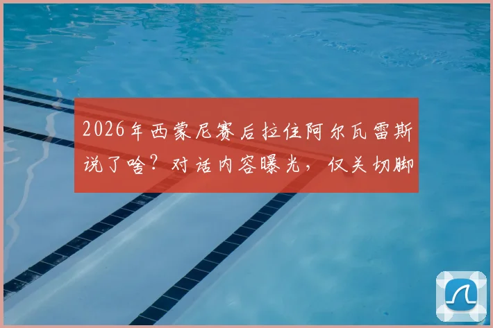 2026年西蒙尼赛后拉住阿尔瓦雷斯说了啥？对话内容曝光，仅关切脚踝伤情无转会话题