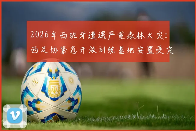 2026年西班牙遭遇严重森林火灾：西足协紧急开放训练基地安置受灾居民，展现体育界社会责任
