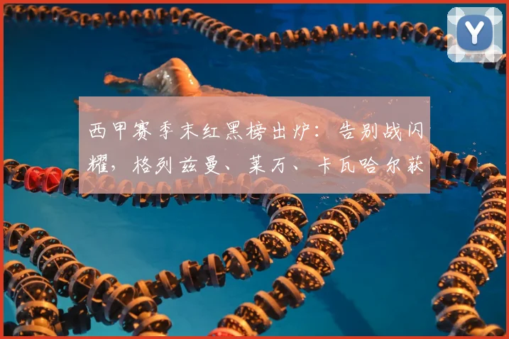 西甲赛季末红黑榜出炉：告别战闪耀，格列兹曼、莱万、卡瓦哈尔获评高分引热议