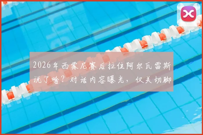 2026年西蒙尼赛后拉住阿尔瓦雷斯说了啥?对话内容曝光,仅关切脚踝伤情无转会话题