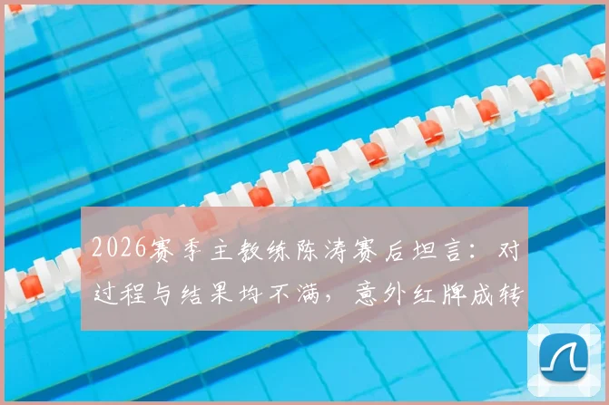2026赛季主教练陈涛赛后坦言:对过程与结果均不满,意外红牌成转折点,谈球队临场预案难点