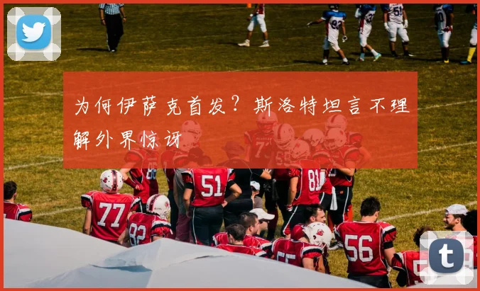 为何伊萨克首发?斯洛特坦言不理解外界惊讶
