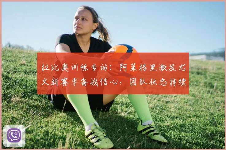 拉比奥训练专访：阿莱格里激发尤文新赛季备战信心，团队状态持续高涨