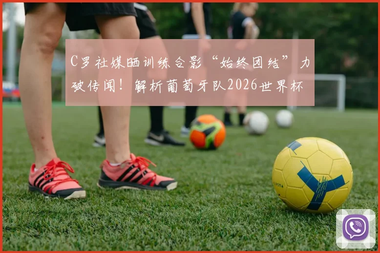C罗社媒晒训练合影“始终团结”力破传闻！解析葡萄牙队2026世界杯前的更衣室氛围与领袖作用