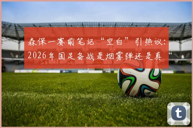 森保一赛前笔记“空白”引热议：2026年国足备战是烟雾弹还是真“没招”？球迷如何看懂主帅布局