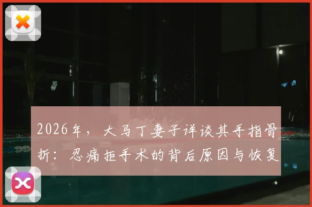 2026年，大马丁妻子详谈其手指骨折：忍痛拒手术的背后原因与恢复历程全解析
