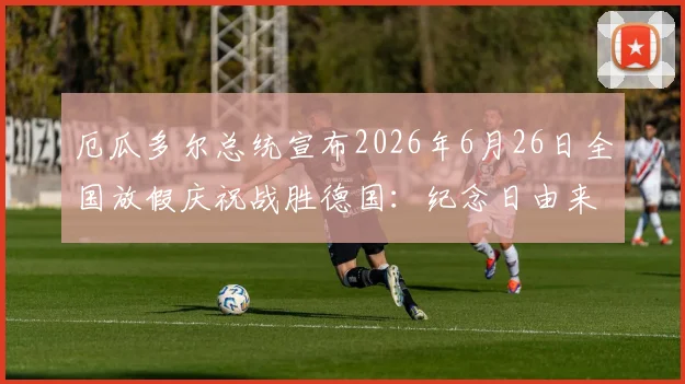 厄瓜多尔总统宣布2026年6月26日全国放假庆祝战胜德国:纪念日由来与足球狂欢指南