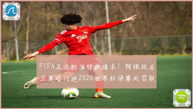 FIFA正式批准特赦请求!阿根廷后卫奥塔门迪2026世界杯停赛处罚取消,详解背后规则与影响