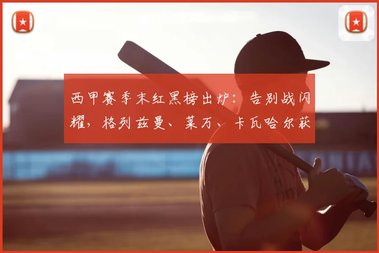西甲赛季末红黑榜出炉：告别战闪耀，格列兹曼、莱万、卡瓦哈尔获评高分引热议