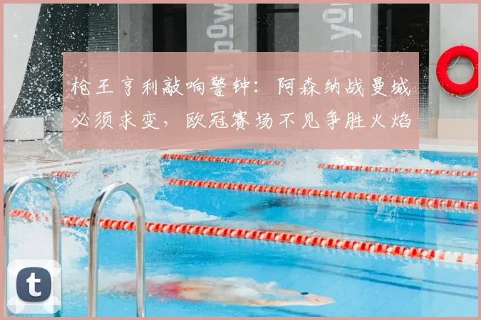 枪王亨利敲响警钟:阿森纳战曼城必须求变,欧冠赛场不见争胜火焰是致命短板