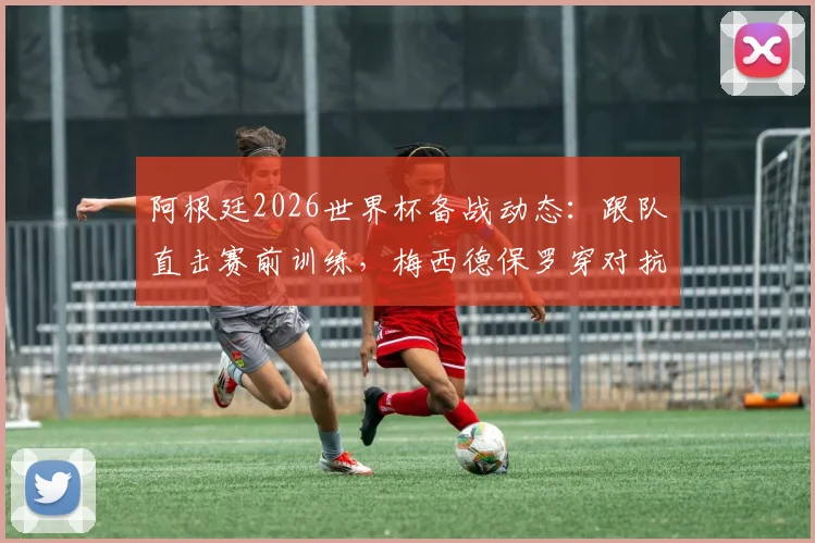 阿根廷2026世界杯备战动态：跟队直击赛前训练，梅西德保罗穿对抗衫引关注，斯卡洛尼主力阵容初现端倪