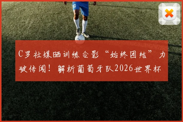 C罗社媒晒训练合影“始终团结”力破传闻!解析葡萄牙队2026世界杯前的更衣室氛围与领袖作用