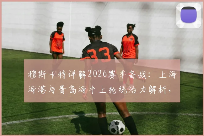 穆斯卡特详解2026赛季备战：上海海港与青岛海牛上轮统治力解析，附球队状态深度分析