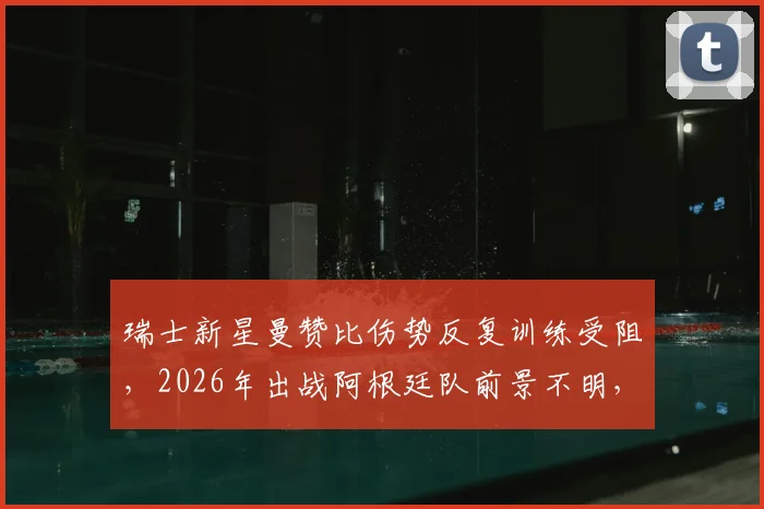 瑞士新星曼赞比伤势反复训练受阻,2026年出战阿根廷队前景不明,最新伤情分析与球队影响解读