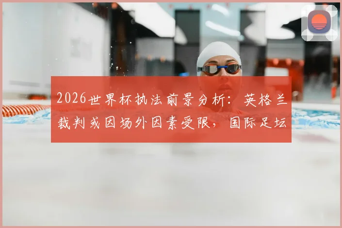 2026世界杯执法前景分析：英格兰裁判或因场外因素受限，国际足坛裁判选拔非竞技因素引关注