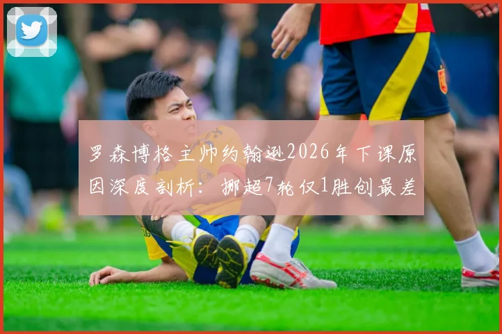 罗森博格主帅约翰逊2026年下课原因深度剖析：挪超7轮仅1胜创最差开局，换帅能否拯救传统豪门？