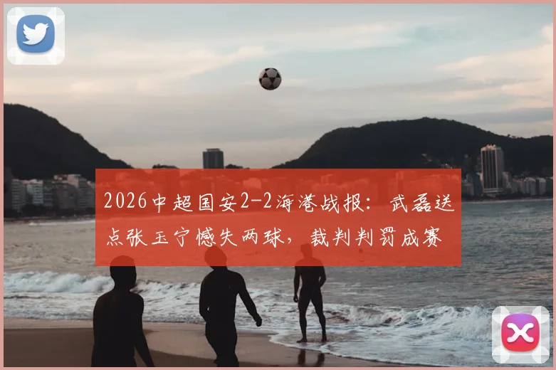 2026中超国安2-2海港战报：武磊送点张玉宁憾失两球，裁判判罚成赛后焦点讨论