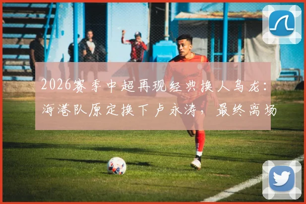 2026赛季中超再现经典换人乌龙:海港队原定换下卢永涛,最终离场的却是刘祝润,深度解析背后原因