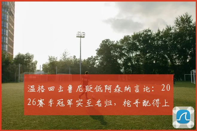 温格回击鲁尼贬低阿森纳言论：2026赛季冠军实至名归，枪手配得上所有赞誉