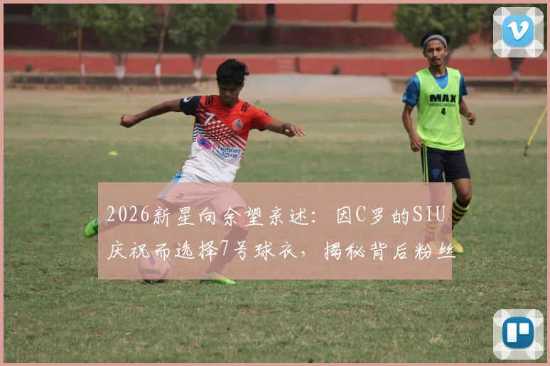 2026新星向余望亲述:因C罗的SIU庆祝而选择7号球衣,揭秘背后粉丝故事