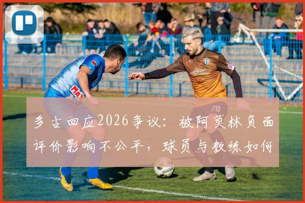 多古回应2026争议：被阿莫林负面评价影响不公平，球员与教练如何化解场下矛盾？
