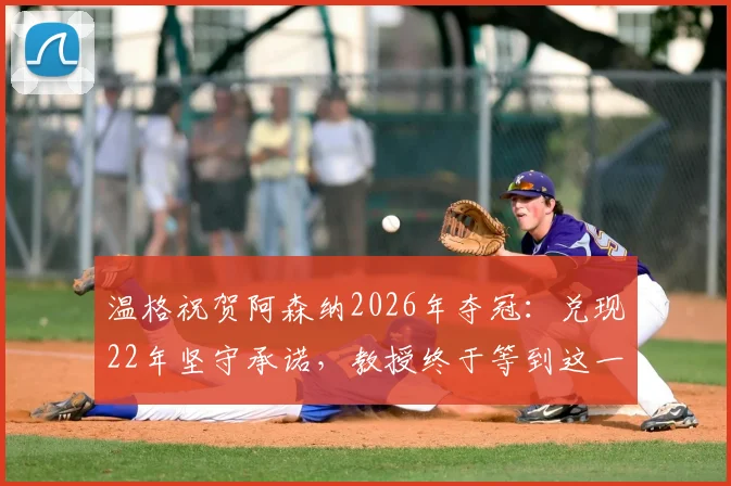 温格祝贺阿森纳2026年夺冠：兑现22年坚守承诺，教授终于等到这一天