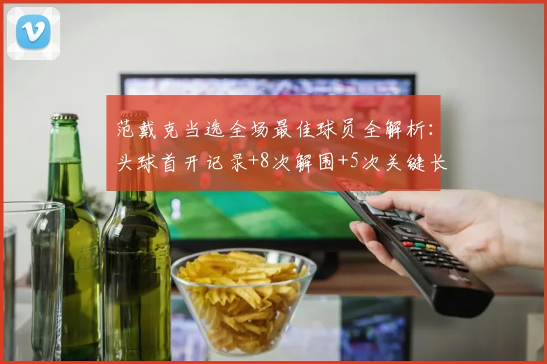 范戴克当选全场最佳球员全解析:头球首开记录+8次解围+5次关键长传,攻防一体的数据有多硬核?