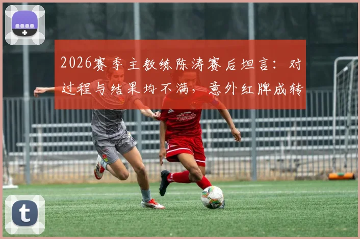2026赛季主教练陈涛赛后坦言：对过程与结果均不满，意外红牌成转折点，谈球队临场预案难点