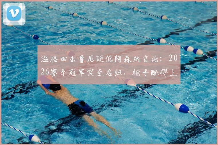 温格回击鲁尼贬低阿森纳言论：2026赛季冠军实至名归，枪手配得上所有赞誉