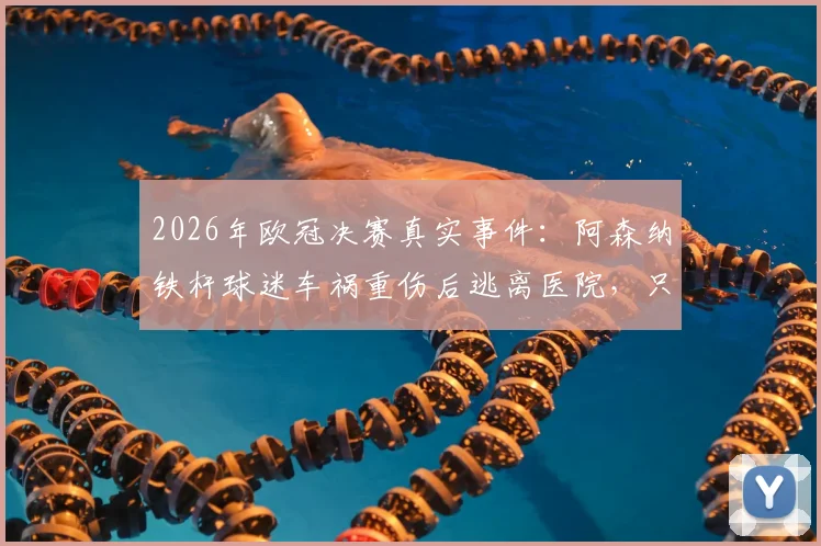 2026年欧冠决赛真实事件:阿森纳铁杆球迷车祸重伤后逃离医院,只为现场见证对决
