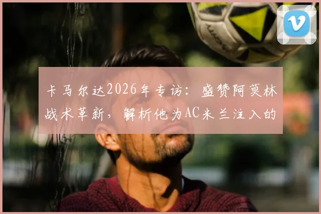 卡马尔达2026年专访:盛赞阿莫林战术革新,解析他为AC米兰注入的全新足球理念