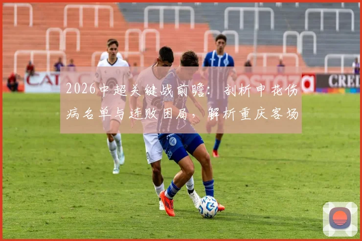 2026中超关键战前瞻:剖析申花伤病名单与连败困局,解析重庆客场取分战略与历史交锋记录