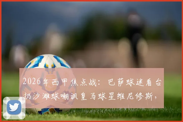 2026年西甲焦点战:巴萨球迷看台扔沙滩球嘲讽皇马球星维尼修斯,种族歧视争议再发酵